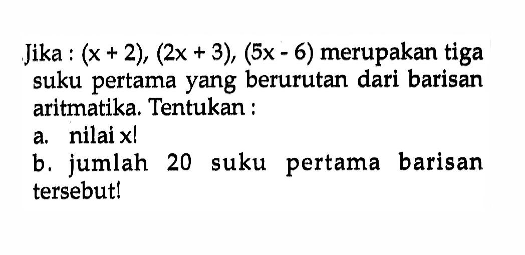 Jika (x +2), (x + 3) (5x - 6) merupakan tiga suku pertama yang berurutan dari barisan aritmatika. Tentukan: nilai x! b. jumlah 20 suku pertama barisan tersebut!