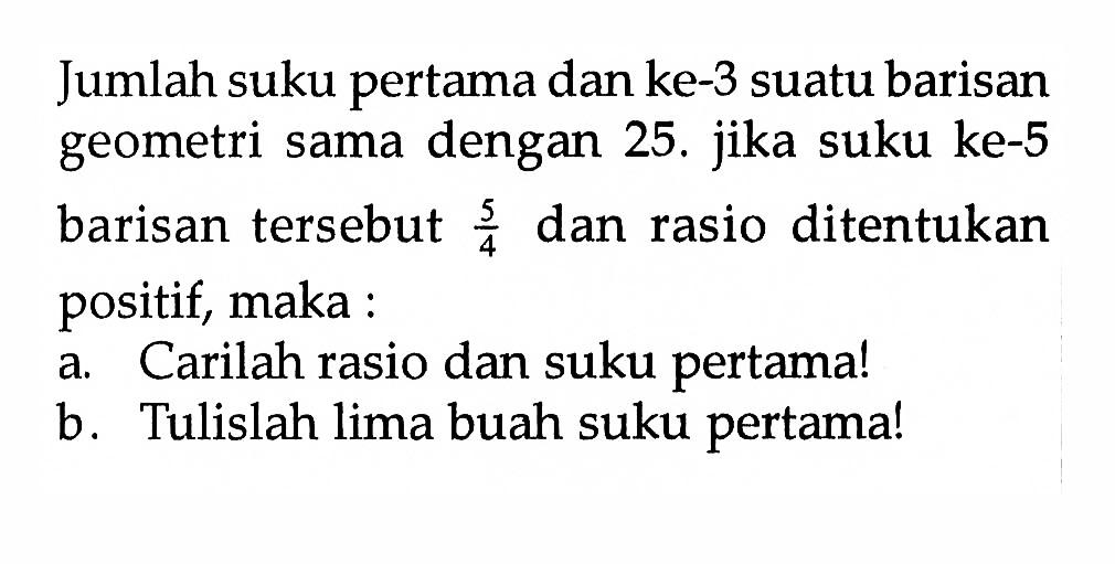 Jumlah suku pertama dan ke-3 suatu barisan geometri sama dengan 25. jika suku ke-5 barisan tersebut 5/4 dan rasio ditentukan positif, maka: a. Carilah rasio dan suku pertamal b. Tulislah lima buah suku pertamal