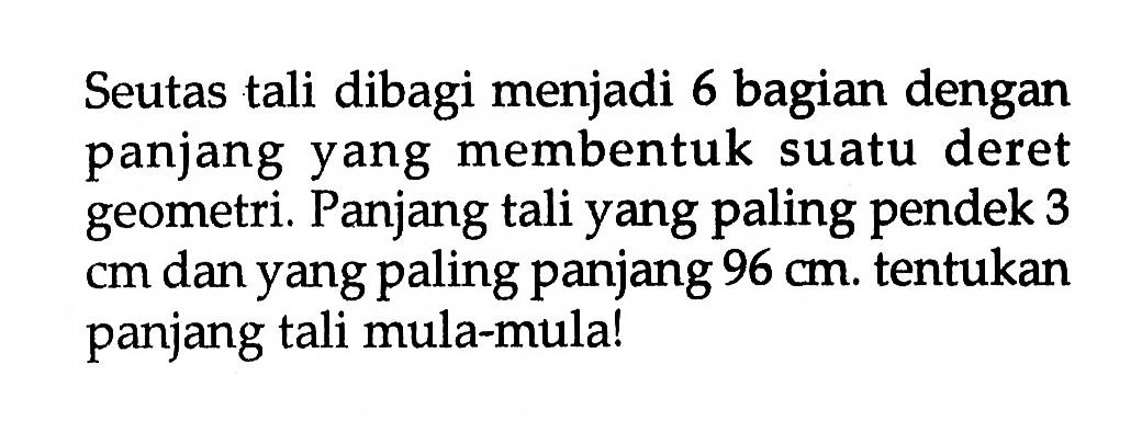 Seutas tali dibagi menjadi 6 bagian dengan panjang yang membentuk suatu deret geometri. Panjang tali yang paling pendek 3 cm dan yang paling panjang 96 cm. tentukan panjang tali mula-mulal