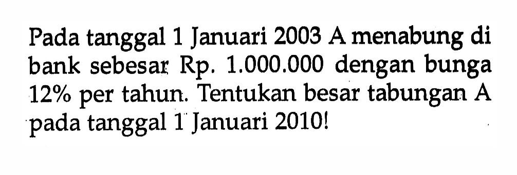 Pada tanggal 1 Januari 2003 A menabung di bank sebesar Rp: 1.000.000 dengan bunga 12% per tahun. Tentukan besar tabungan A pada tanggal 1 Januari 2010!