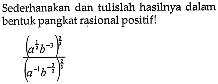 Sederhanakan dan tulislah hasilnya dalam bentuk pangkat rasional positif! (a^(1/2)b^-3)^(2/3)/(a^-1b^(-3/2))^(2/3)