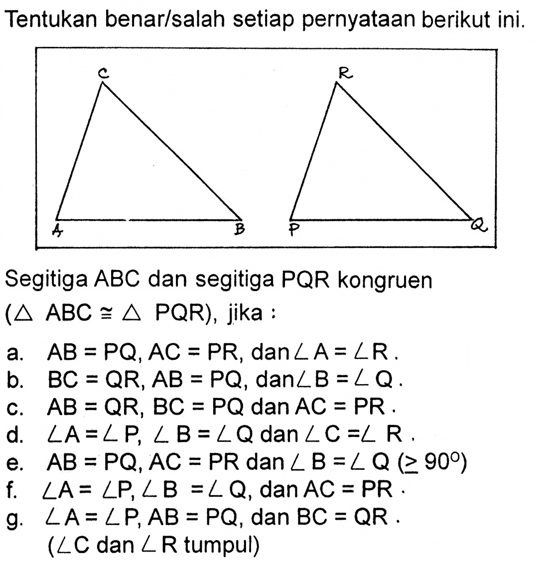 Tentukan benar/salah setiap pernyataan berikut ini. A B C P Q R Segitiga ABC dan segitiga PQR kongruen (segitiga ABC kongruen segitiga PQR), jika : a. AB=PQ, AC=PR, dan sudut A=sudut R. b. BC=QR, AB=PQ, dan sudut B=sudut Q. c. AB=QR, BC=PQ dan AC=PR. d. sudut A=sudut P, sudut B=sudut Q dan sudut C=sudut R. e. AB=PQ, AC=PR dan sudut B=sudut Q (>=90) f. sudut A=sudut P, sudut B=sudut Q, dan AC=PR. g. sudut A=sudut P, AB=PQ, dan BC=QR. (sudut C dan sudut R tumpul)