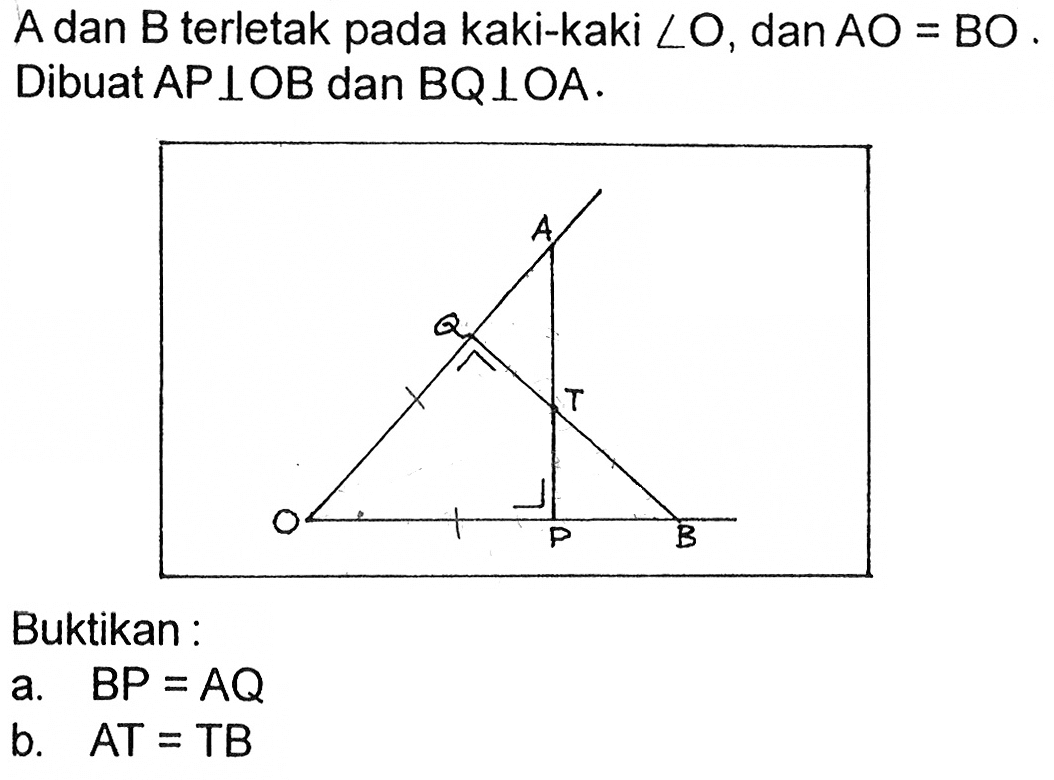 A dan  B  terletak pada kaki-kaki sudut O , dan AO=BO. Dibuat AP tegak lurus OB dan BQ tegak lurus OA .
A B P T O Q Buktikan: 
a.  BP=AQ 
b.  AT=TB 