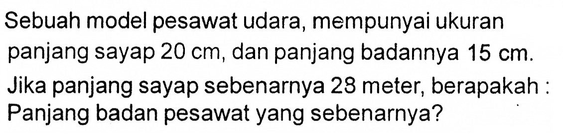 Sebuah model pesawat udara, mempunyai ukuran panjang sayap 20 cm, dan panjang badannya 15 cm. Jika panjang sayap sebenarnya 28 meter, berapakah: Panjang badan pesawat yang sebenarnya?