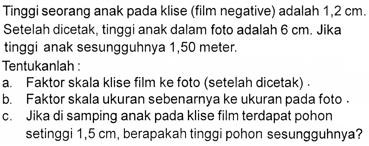 Tinggi seorang anak pada klise (film negative) adalah 1,2 cm.Setelah dicetak, tinggi anak dalam foto adalah 6 cm. Jikatinggi anak sesungguhnya 1,50 meter.Tentukanlah:a. Faktor skala klise film ke foto (setelah dicetak) .b. Faktor skala ukuran sebenarnya ke ukuran pada fotoc. Jika di samping anak pada klise film terdapat pohon setinggi 1,5 cm, berapakah tinggi pohon sesungguhnya? 