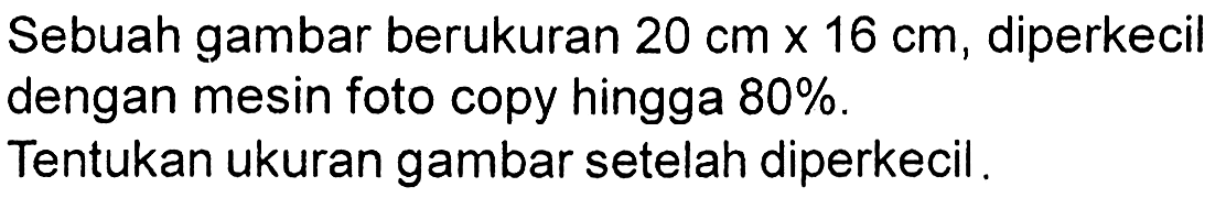 Sebuah gambar berukuran  20 cm x 16 cm , diperkecil dengan mesin foto copy hingga  80 % .
Tentukan ukuran gambar setelah diperkecil.