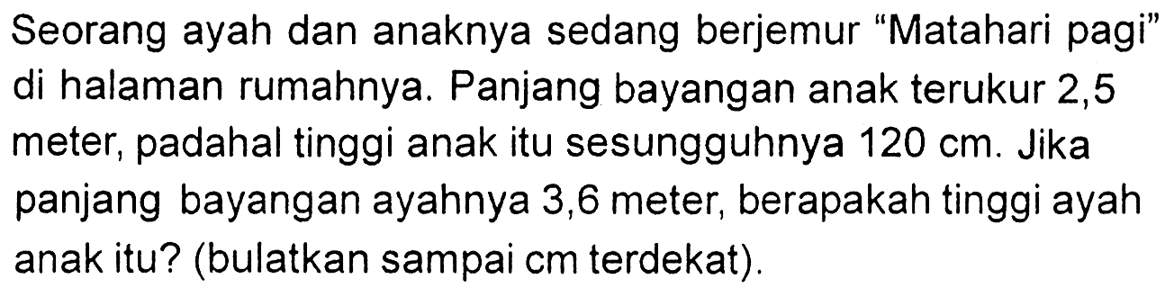 Seorang ayah dan anaknya sedang berjemur "Matahari pagi" di halaman rumahnya. Panjang bayangan anak terukur 2, 5 meter, padahal tinggi anak itu sesungguhnya 120 cm. Jika panjang bayangan ayahnya 3,6 meter, berapakah tinggi ayah anak itu? (bulatkan sampai cm terdekat).