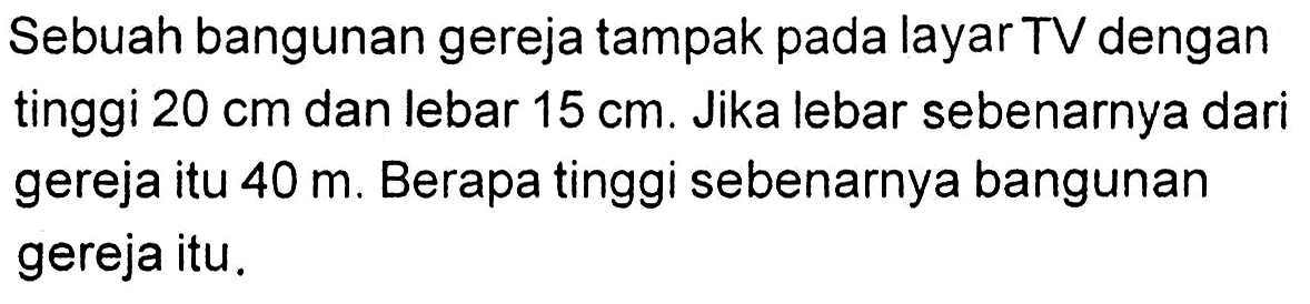 Sebuah bangunan gereja tampak pada layar TV dengan tinggi  20 cm  dan lebar  15 cm . Jika lebar sebenarnya dari gereja itu  40 m . Berapa tinggi sebenarnya bangunan gereja itu.