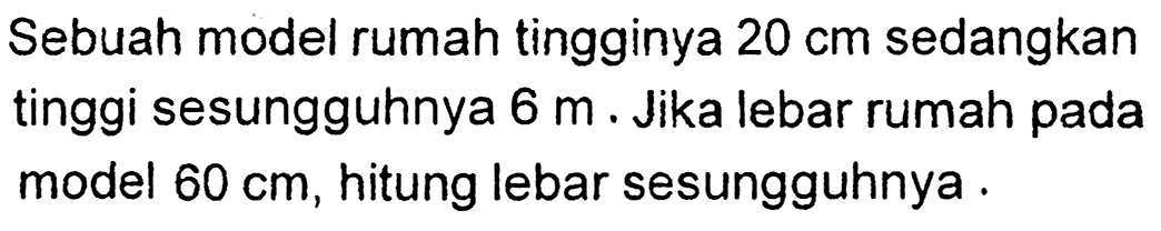 Sebuah model rumah tingginya  20 cm  sedangkan tinggi sesungguhnya  6 m . Jika lebar rumah pada model  60 cm , hitung lebar sesungguhnya .