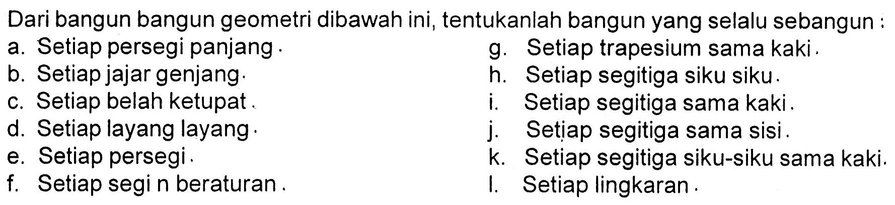 Dari bangun bangun geometri dibawah ini, tentukanlah bangun yang selalu sebangun :a. Setiap persegi panjang . b. Setiap jajar genjang. c. Setiap belah ketupat.d. Setiap layang layang e. Setiap persegi.f. Setiap segi n beraturan.     g. Setiap trapesium sama kaki. h. Setiap segitiga siku siku. i. Setiap segitiga sama kaki.j. Setiap segitiga sama sisi. k. Setiap segitiga siku-siku sama kaki.I. Setiap lingkaran. 