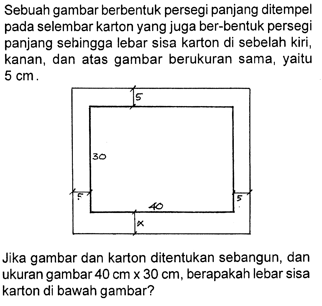 Sebuah gambar berbentuk persegi panjang ditempel pada selembar karton yang juga ber-bentuk persegi panjang sebingga lebar sisa karton di sebelah kiri, kanan, dan atas gambar berukuran sama, yaitu 5 cm.Jika gambar dan karton ditentukan sebangun, dan ukuran gambar 40 cm x 30 cm, berapakah lebar sisa karton di bawah gambar? 5 5 5 x 30 40