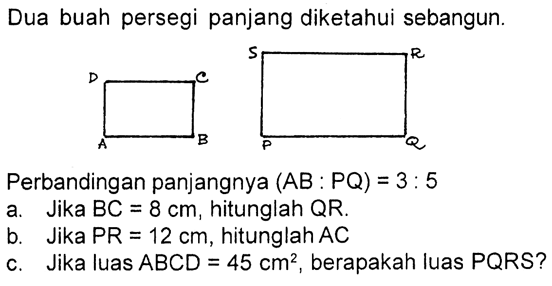 Dua buah persegi panjang diketahui sebangun.Perbandingan panjangnya (AB:PQ)=3:5a. Jika BC=8 cm, hitunglah QR.b. Jika PR=12 cm, hitunglah ACc. Jika luas ABCD=45 cm^2, berapakah luas PQRS ?