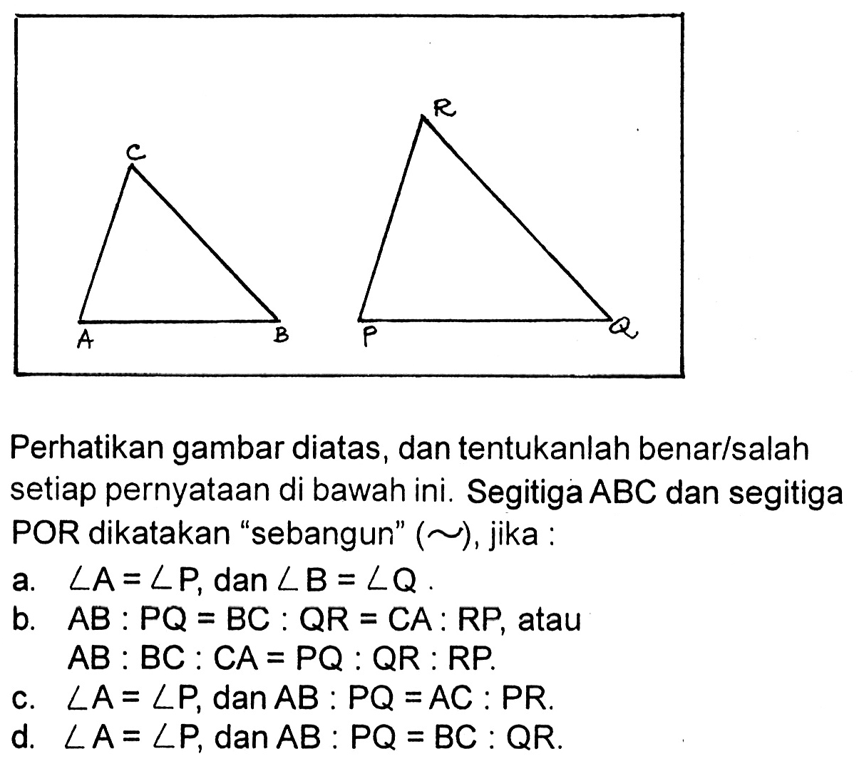 A B C  P Q RPerhatikan gambar diatas, dan tentukanlah benar/salah setiap pernyataan di bawah ini. Segitiga  A B C  dan segitiga POR dikatakan 'sebangun' ( ~ ), jika :a.  sudut A=sudut P , dan  sudut B=sudut Q .b.  A B: P Q=B C: Q R=C A: R P , atau A B: B C: C A=P Q: Q R: R P .c.  sudut A=sudut P , dan  A B: P Q=A C: P R .d.  sudut A=sudut P , dan  A B: P Q=B C: Q R .