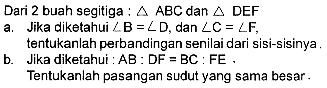 Dari 2 buah segitiga : segitiga ABC dan segitiga DEF
a. Jika diketahui sudut B=sudut D, dan sudut C=sudut F, tentukanlah perbandingan senilai dari sisi-sisinya.
b. Jika diketahui : AB: DF=BC: FE.
Tentukanlah pasangan sudut yang sama besar .