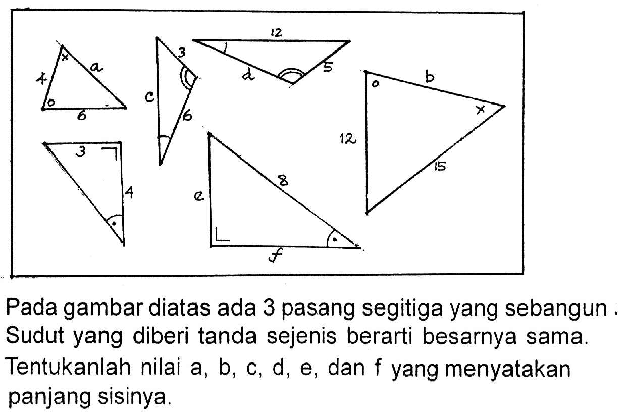 Pada gambar diatas ada 3 pasang segitiga yang sebangun. Sudut yang diberi tanda sejenis berarti besarnya sama. Tentukanlah nilai  a, b, c, d, e , dan  f  yang menyatakan panjang sisinya.