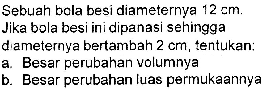 Sebuah bola besi diameternya 12 cm. Jika bola besi ini dipanasi sehingga diameternya bertambah  2 cm, tentukan:
a. Besar perubahan volumnya
b. Besar perubahan luas permukaannya