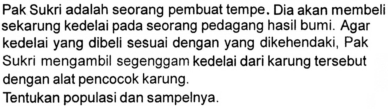 Pak Sukri adalah seorang pembuat tempe. Dia akan membeli sekarung kedelai pada seorang pedagang hasil bumi. Agar kedelai yang dibeli sesuai dengan yang dikehendaki, Pak Sukri mengambil segenggam kedelai dari karung tersebut dengan alat pencocok karung.
Tentukan populasi dan sampelnya.