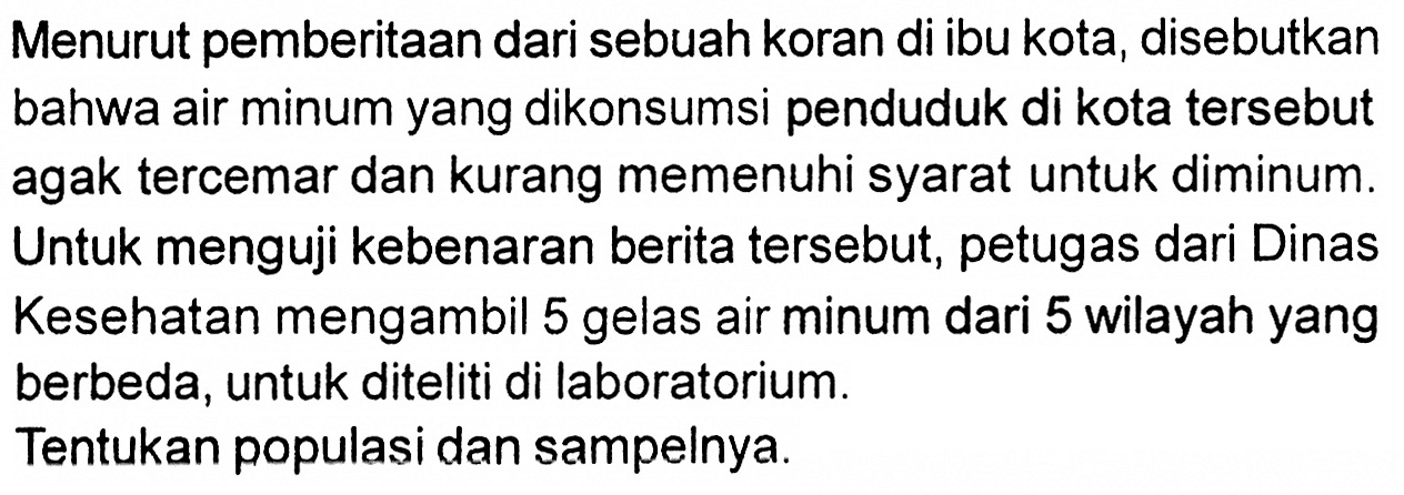 Menurut pemberitaan dari sebuah koran di ibu kota, disebutkan bahwa air minum yang dikonsumsi penduduk di kota tersebut agak tercemar dan kurang memenuhi syarat untuk diminum. Untuk menguji kebenaran berita tersebut, petugas dari Dinas Kesehatan mengambil 5 gelas air minum dari 5 wilayah yang berbeda, untuk diteliti di laboratorium.
Tentukan populasi dan sampelnya.