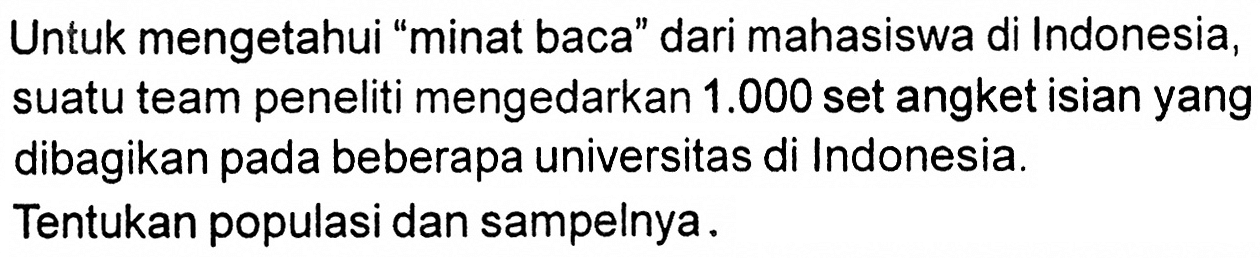 Untuk mengetahui 'minat baca' dari mahasiswa di Indonesia, suatu team peneliti mengedarkan 1.000 set angket isian yang dibagikan pada beberapa universitas di Indonesia. Tentukan populasi dan sampelnya.