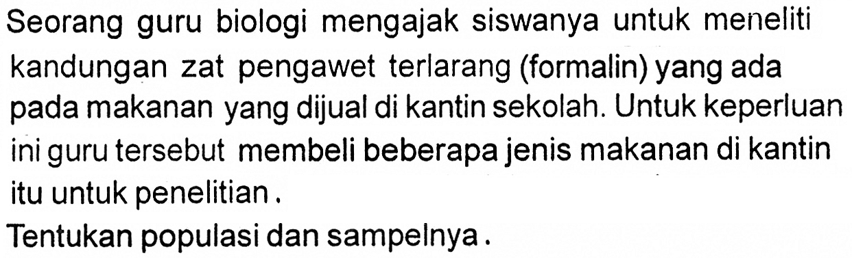 Seorang guru biologi mengajak siswanya untuk meneliti kandungan zat pengawet terlarang (formalin) yang ada pada makanan yang dijual di kantin sekolah. Untuk keperluan ini guru tersebut membeli beberapa jenis makanan di kantin itu untuk penelitian.
Tentukan populasi dan sampelnya.