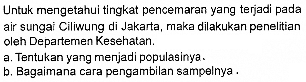 Untuk mengetahui tingkat pencemaran yang terjadi pada air sungai Ciliwung di Jakarta, maka dilakukan penelitian oleh Departemen Kesehatan.
a. Tentukan yang menjadi populasinya.
b. Bagaimana cara pengambilan sampelnya.