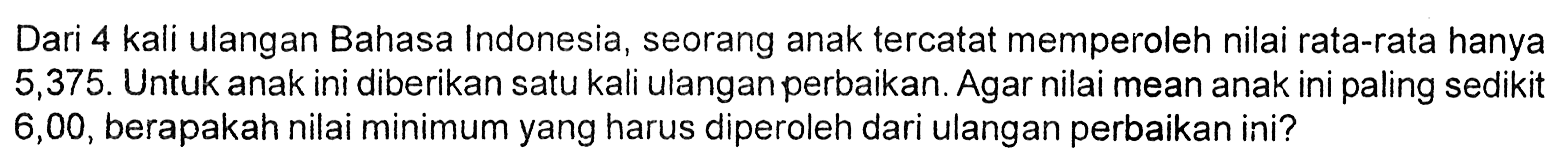 Dari 4 kali ulangan Bahasa Indonesia, seorang anak tercatat memperoleh nilai rata-rata hanya 5,375. Untuk anak ini diberikan satu kali ulangan perbaikan. Agar nilai mean anak ini paling sedikit 6,00, berapakah nilai minimum yang harus diperoleh dari ulangan perbaikan ini? 