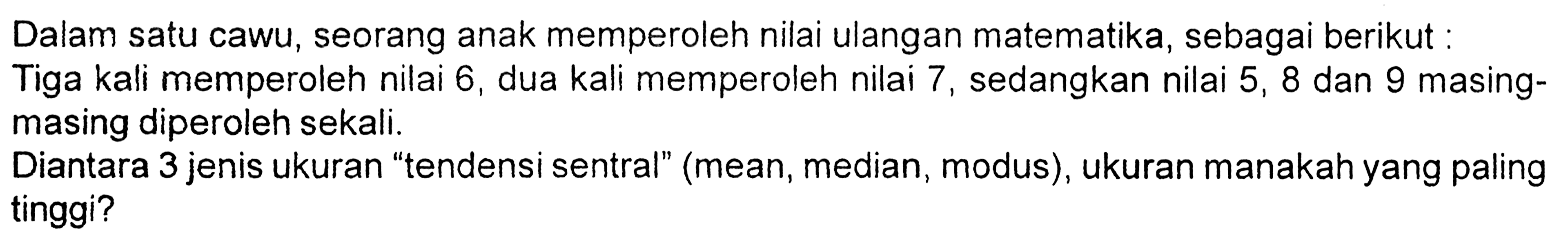 Dalam satu cawu, seorang anak memperoleh nilai ulangan matematika, sebagai berikut: Tiga kali memperoleh nilai 6, dua kali memperoleh nilai 7, sedangkan nilai 5,8 dan 9 masing-masing diperoleh sekali. Diantara 3 jenis ukuran 'tendensi sentral' (mean, median, modus), ukuran manakah yang paling tinggi? 