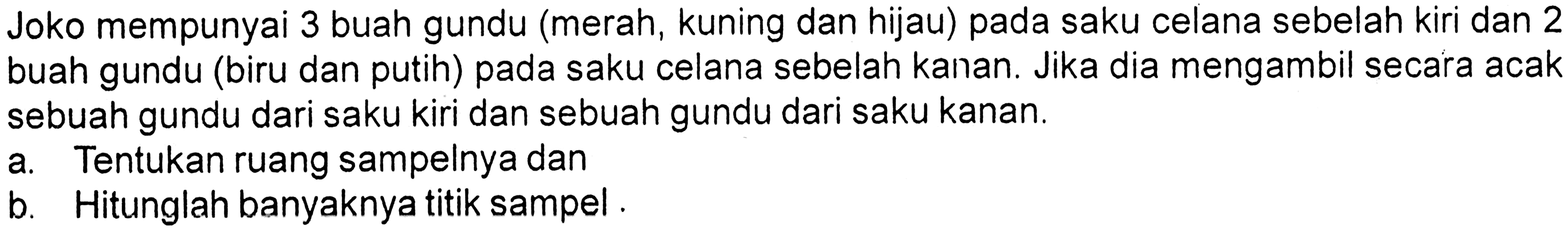 Joko mempunyai 3 buah gundu (merah, kuning dan hijau) pada saku celana sebelah kiri dan 2 buah gundu (biru dan putih) pada saku celana sebelah kanan. Jika dia mengambil secara acak sebuah gundu dari saku kiri dan sebuah gundu dari saku kanan.
a. Tentukan ruang sampelnya dan
b. Hitunglah banyaknya titik sampel.