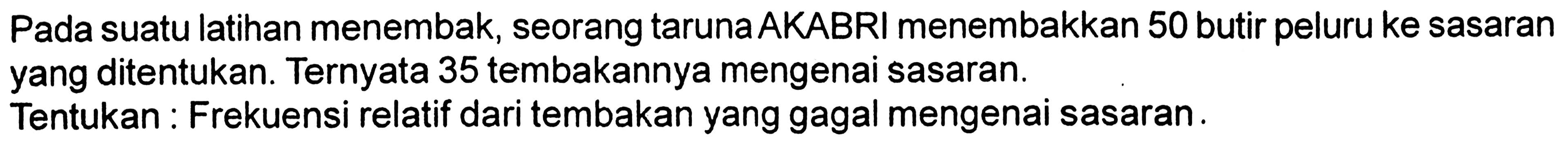 Pada suatu latihan menembak, seorang taruna AKABRI menembakkan 50 butir peluru ke sasaran yang ditentukan. Ternyata 35 tembakannya mengenai sasaran.
Tentukan : Frekuensi relatif dari tembakan yang gagal mengenai sasaran.