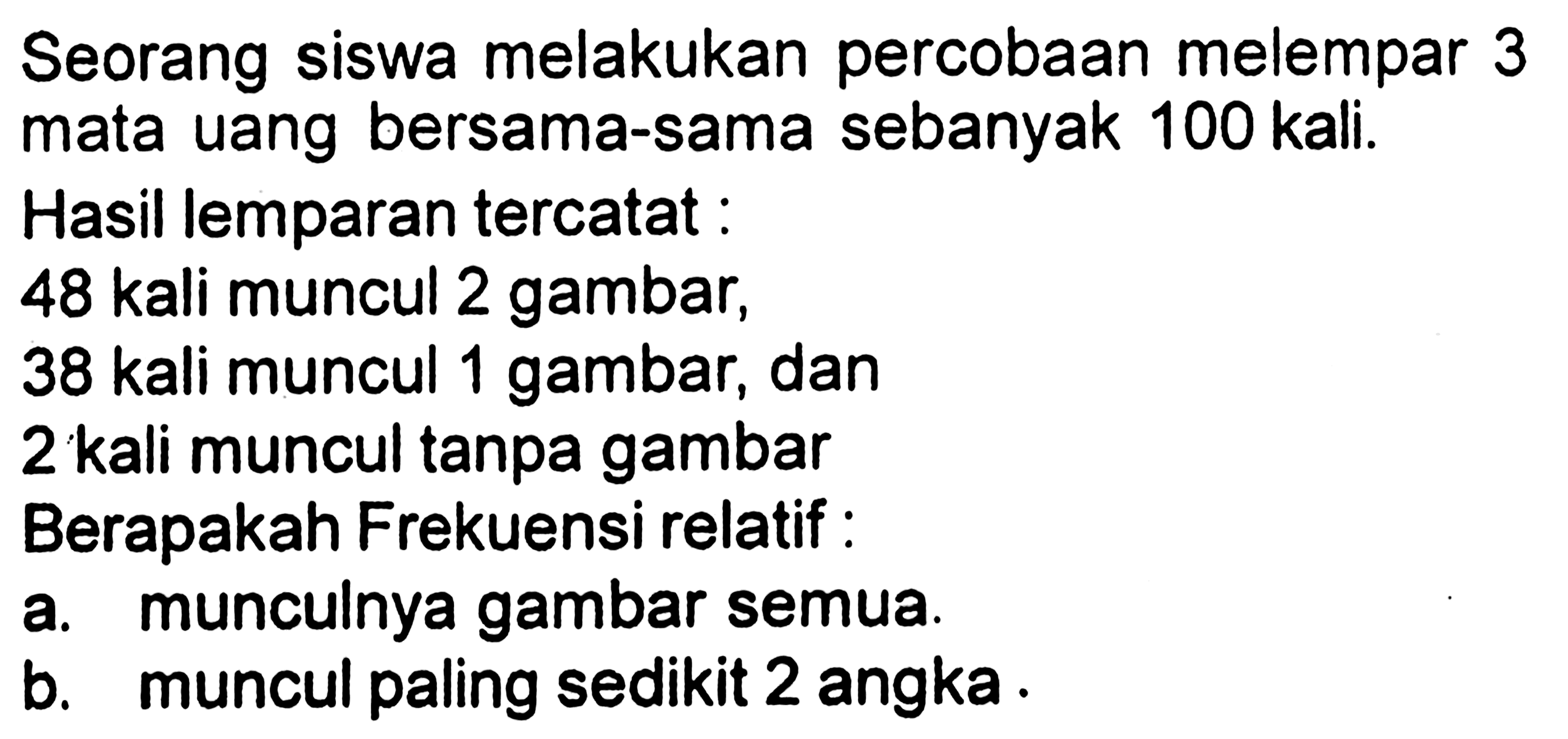 Seorang siswa melakukan percobaan melempar 3 mata uang bersama-sama sebanyak 100 kali.Hasil lemparan tercatat :48 kali muncul 2 gambar,38 kali muncul 1 gambar, dan2 kali muncul tanpa gambarBerapakah Frekuensi relatif :a. munculnya gambar semua.b. muncul paling sedikit 2 angka.