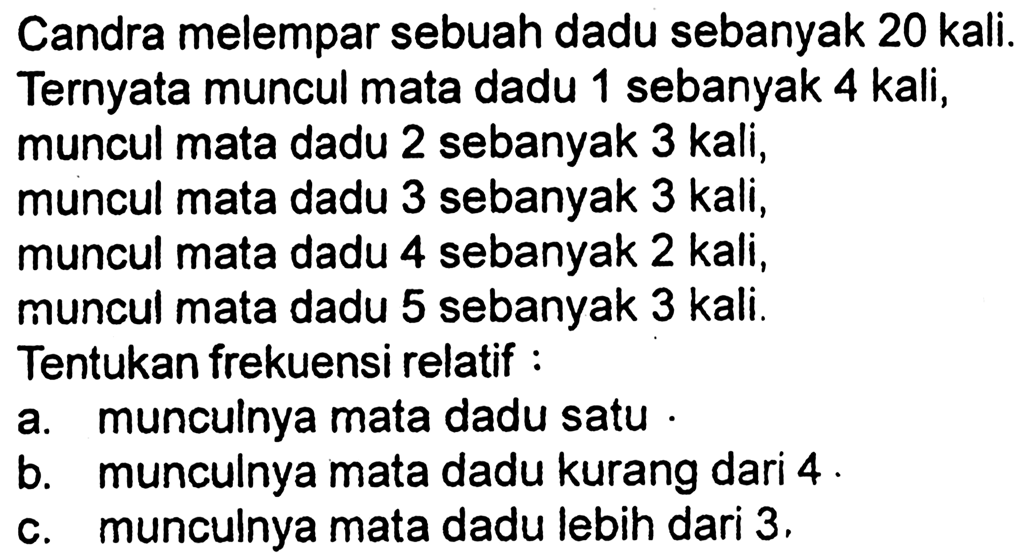 Candra melempar sebuah dadu sebanyak 20 kali. Ternyata muncul mata dadu 1 sebanyak 4 kali, muncul mata dadu 2 sebanyak 3 kali, muncul mata dadu 3 sebanyak 3 kali, muncul mata dadu 4 sebanyak 2 kali1 muncul mata dadu 5 sebanyak 3 kali. Tentukan frekuensi relatif: a. munculnya mata dadu satu b. munculnya mata dadu kurang dari 4 c. munculnya mata dadu lebih dari 3 