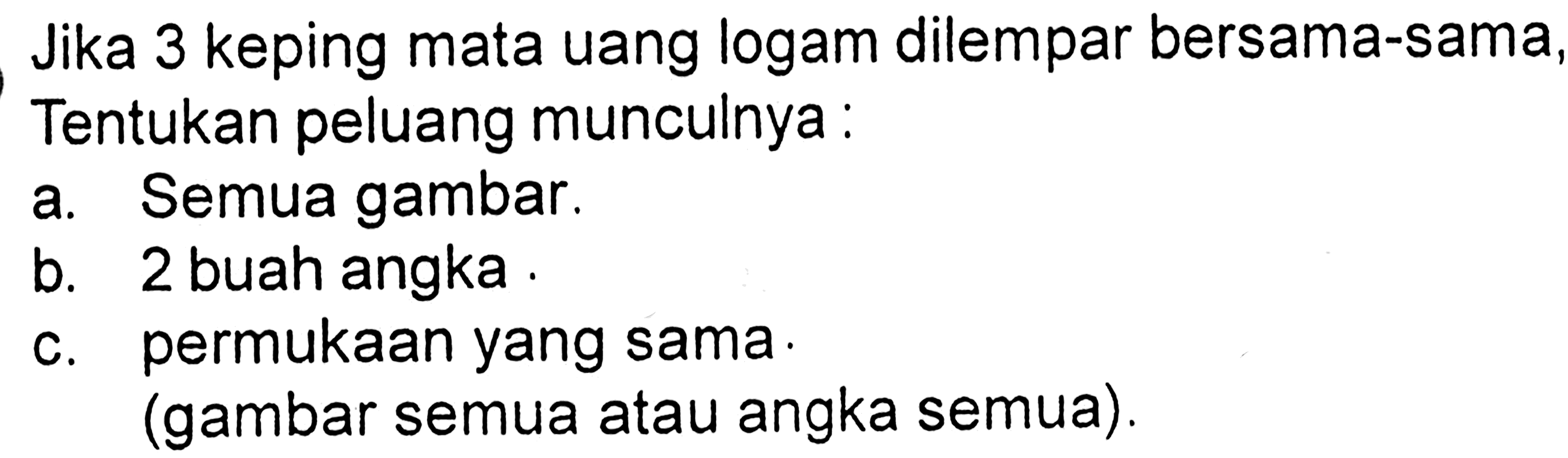 Jika 3 keping mata uang logam dilempar bersama-sama, Tentukan peluang munculnya :a. Semua gambar.b. 2 buah angka .c. permukaan yang sama.(gambar semua atau angka semua).