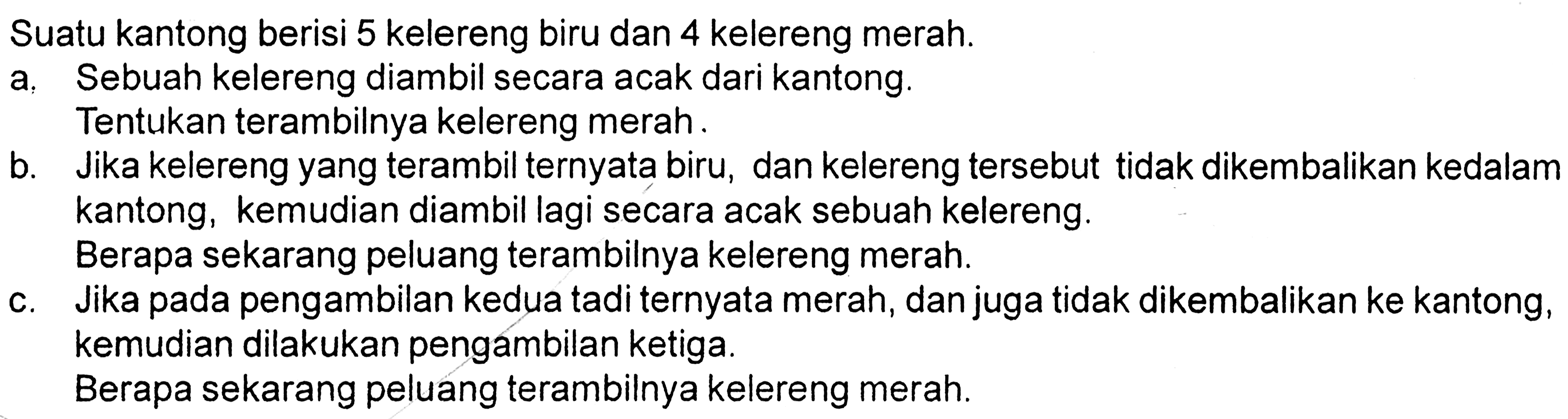 Suatu kantong berisi 5 kelereng biru dan 4 kelereng merah. a. Sebuah kelereng diambil secara acak dari kantong. Tentukan terambilnya kelereng merah. b. Jika kelereng yang terambil ternyata biru, dan kelereng tersebut tidak dikembalikan kedalam kantong, kemudian diambil lagi secara acak sebuah kelereng. Berapa sekarang peluang terambilnya kelereng merah. c. Jika pada pengambilan kedua tadi ternyata merah, dan juga tidak dikembalikan ke kantong, kemudian dilakukan pengambilan ketiga. Berapa sekarang peluang terambilnya kelereng merah.