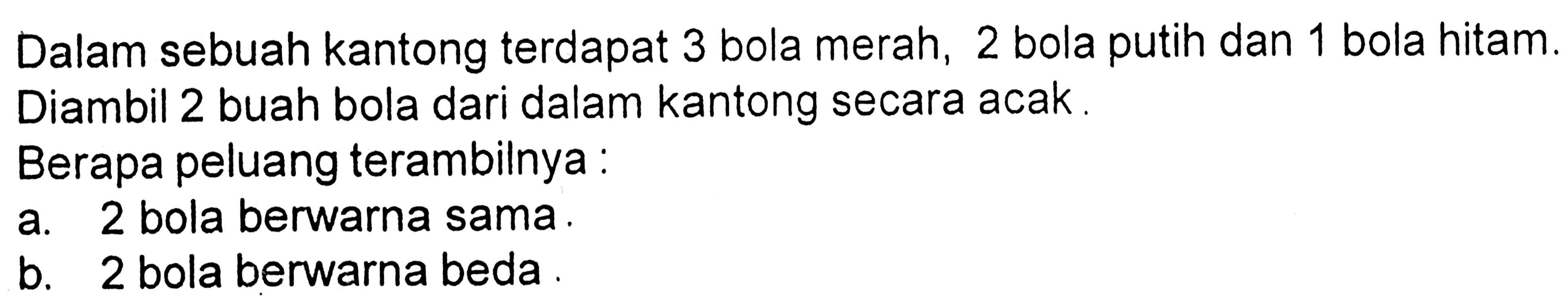 Dalam sebuah kantong terdapat 3 bola merah, 2 bola putih dan 1 bola hitam. Diambil 2 buah bola dari dalam kantong secara acak.
Berapa peluang terambilnya : 
a. 2 bola berwarna sama. 
b. 2 bola berwarna beda. 