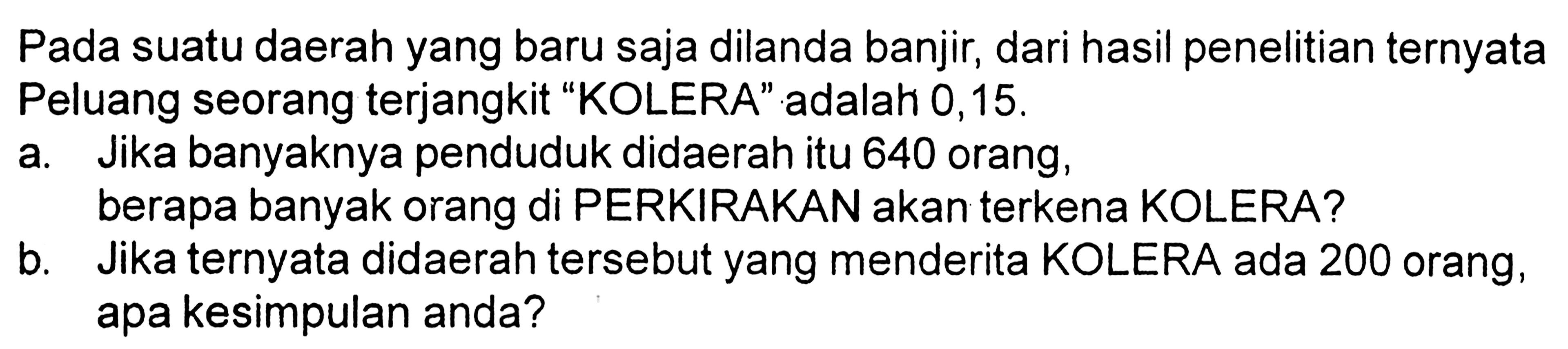 Pada suatu daerah yang baru saja dilanda banjir, dari hasil penelitian ternyata Peluang seorang terjangkit "KOLERA" adalah 0,15. 
a. Jika banyaknya penduduk didaerah itu 640 orang,
berapa banyak orang di PERKIRAKAN akan terkena KOLERA?
b. Jika ternyata didaerah tersebut yang menderita KOLERA ada 200 orang, apa kesimpulan anda?