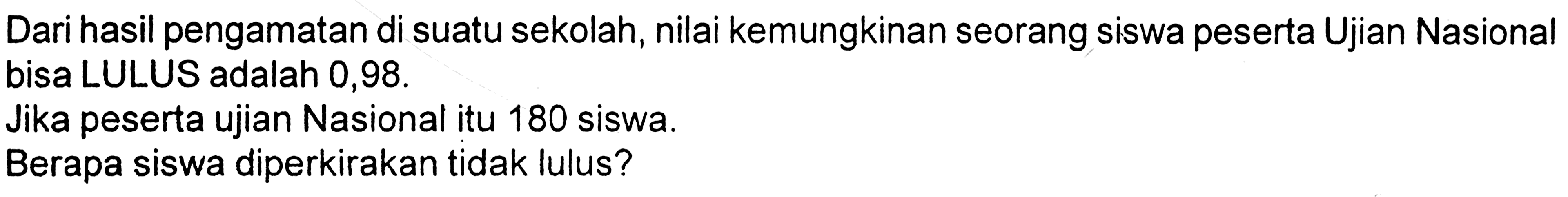 Dari hasil pengamatan di suatu sekolah, nilai kemungkinan seorang siswa peserta Ujian Nasional bisa LULUS adalah 0,98Jika peserta ujian Nasional itu 180 siswa.Berapa siswa diperkirakan tidak lulus? 