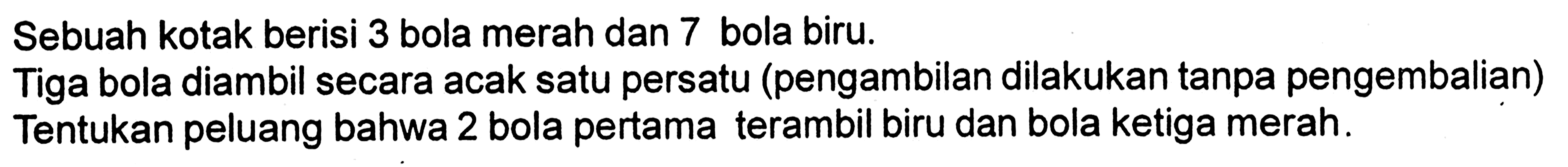 Sebuah kotak berisi 3 bola merah dan 7 bola biru.Tiga bola diambil secara acak satu persatu (pengambilan dilakukan tanpa pengembalian)Tentukan peluang bahwa 2 bola pertama terambil biru dan bola ketiga merah.