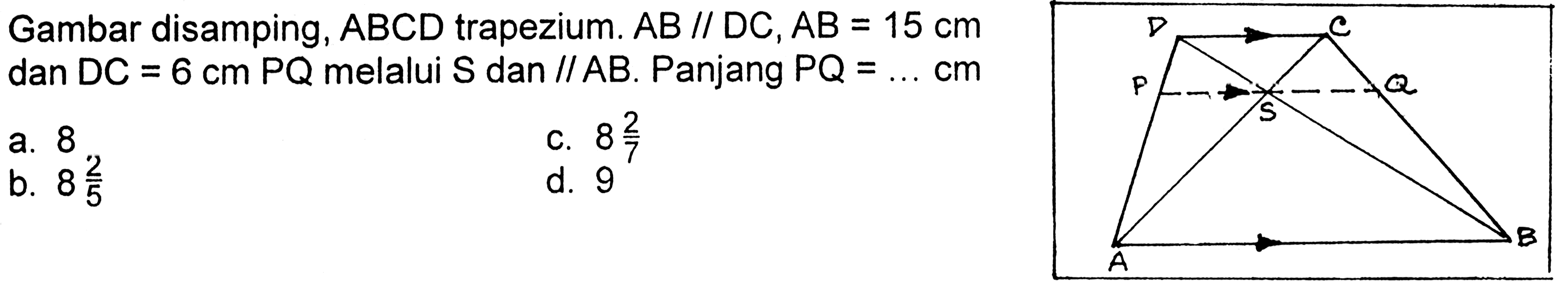 Gambar disamping,  ABCD  trapezium.  AB// D C, AB=15 cm  dan  D C=6 cm PQ  melalui  S  dan // AB . Panjang  PQ=... cm a. 8c.  8 2/7 b.  8 2/5 d. 9