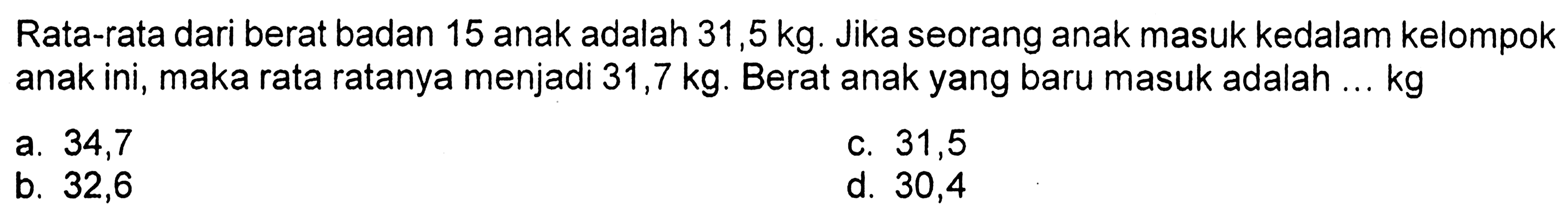 Rata-rata dari berat badan 15 anak adalah  31,5 kg . Jika seorang anak masuk kedalam kelompok anak ini, maka rata ratanya menjadi  31,7 kg . Berat anak yang baru masuk adalah ...  kg 