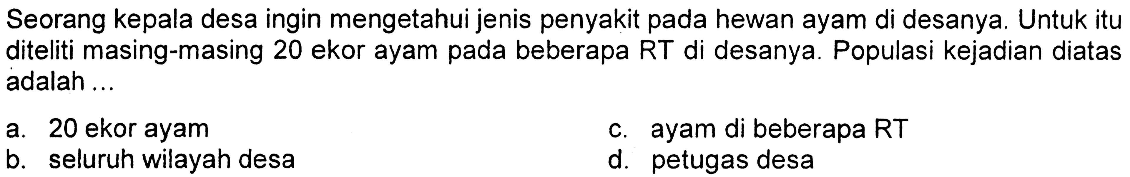 Seorang kepala desa ingin mengetahui jenis penyakit pada hewan ayam di desanya. Untuk itu diteliti masing-masing 20 ekor ayam pada beberapa RT di desanya. Populasi kejadian diatas adalah ... a. 20 ekor ayam c. ayam di beberapa RT b. seluruh wilayah desa d. petugas desa