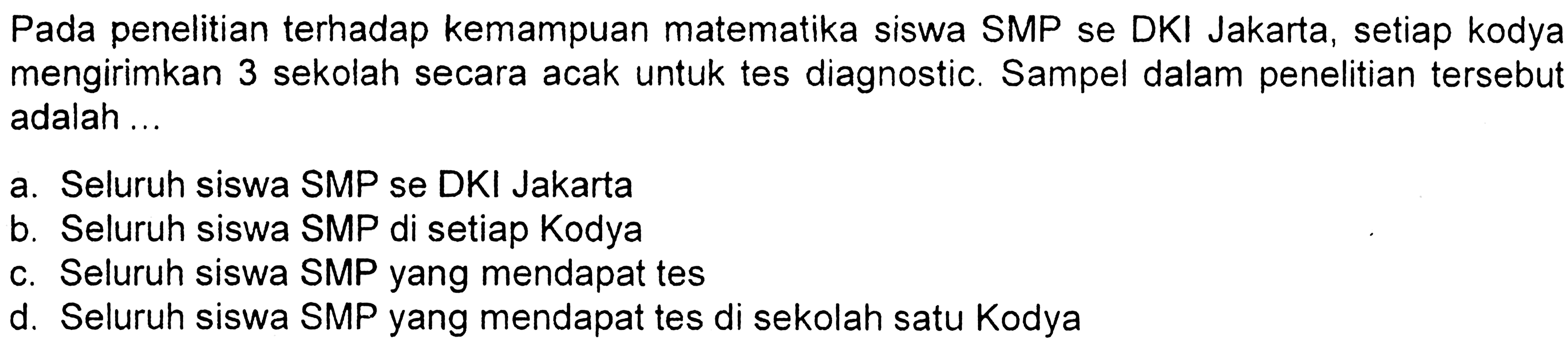 Pada penelitian terhadap kemampuan matematika siswa SMP se DKI Jakarta, setiap kodya mengirimkan 3 sekolah secara acak untuk tes diagnostic. Sampel dalam penelitian tersebut adalah ...a. Seluruh siswa SMP se DKI Jakartab. Seluruh siswa SMP di setiap Kodyac. Seluruh siswa SMP yang mendapat tesd. Seluruh siswa SMP yang mendapat tes di sekolah satu Kodya