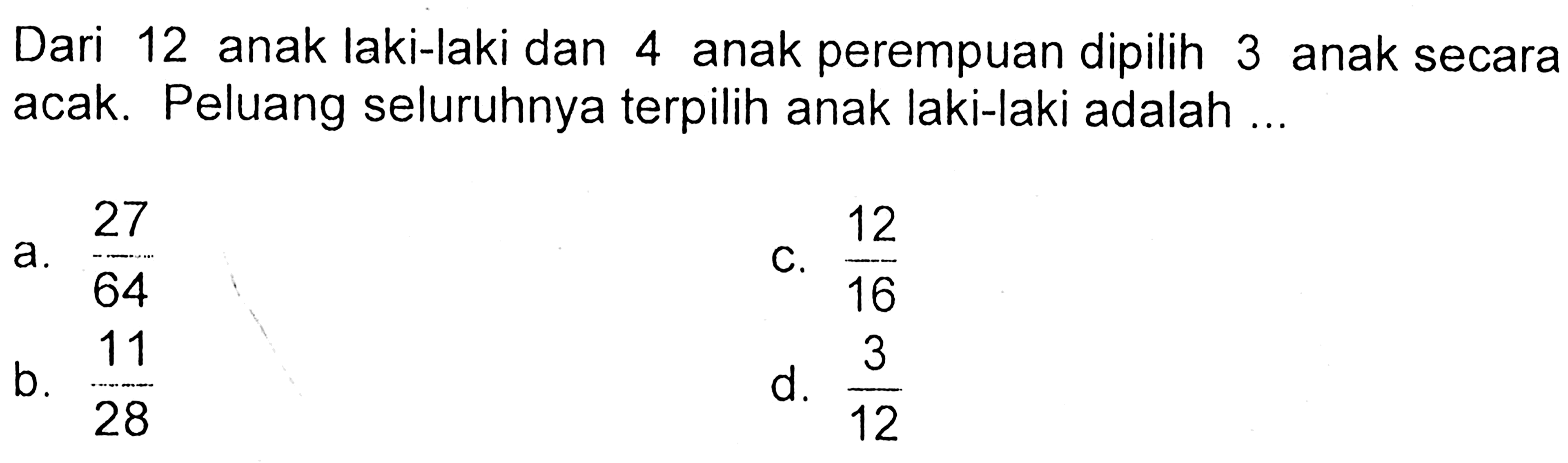 Dari 12 anak laki-laki dan 4 anak perempuan dipilih 3 anak secara acak. Peluang seluruhnya terpilih anak laki-laki adalah ...a.  27/64 c.  12/16 b.  11/28 d.  3/12 