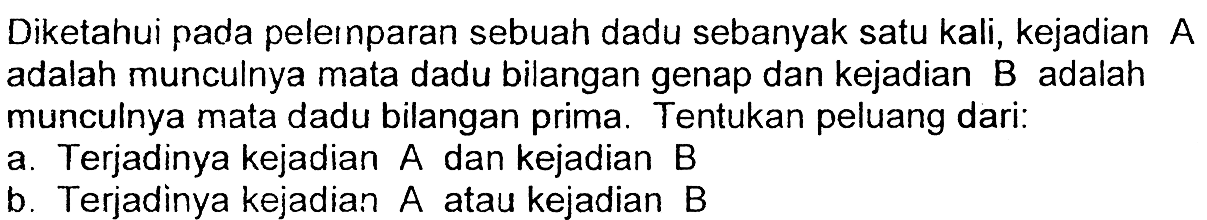 Diketahui pada pelernparan sebuah dadu sebanyak satu kali, kejadian A adalah munculnya mata dadu bilangan genap dan kejadian B adalah munculnya mata dadu bilangan prima. Tentukan peluang dari:a. Terjadinya kejadian A dan kejadian B b. Terjadinya kejadian A atau kejadian B 