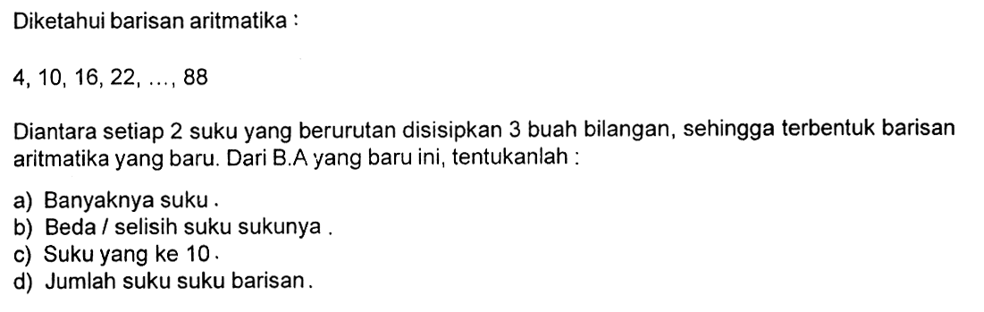 Diketahui barisan aritmatika :4,10,16,22,  ...., 88Diantara setiap 2 suku yang berurutan disisipkan 3 buah bilangan, sehingga terbentuk barisan aritmatika yang baru. Dari B.A yang baru ini, tentukanlah :a) Banyaknya suku. b) Beda / selisih suku sukunya. c) Suku yang ke 10.   d) Jumlah suku suku barisan. 