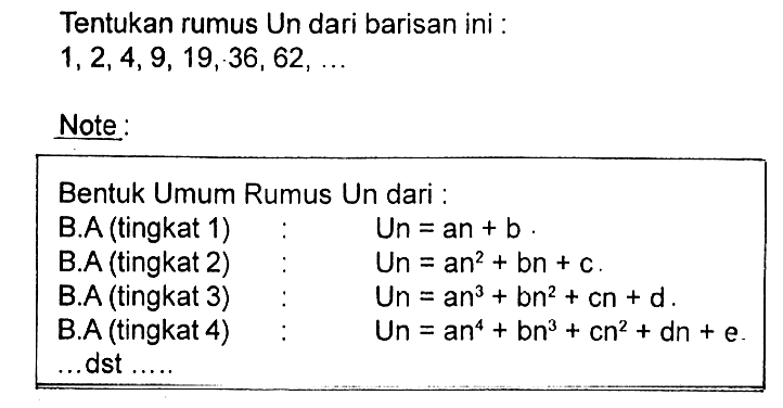 Tentukan rumus Un dari barisan ini : 
1, 2, 4, 9, 19, 36, 62, ... 
Note: 
Bentuk Umum Rumus Un dari : 
B.A (tingkat 1) : Un = an + b. 
B.A (tingkat 2) : Un = an^2 + bn + c. 
B.A (tingkat 3) : Un = an^3 + bn^2 + cn + d. 
B.A (tingkat 4) : Un = an^4 + bn^3 + cn^2 + dn + e. 
... dst ....