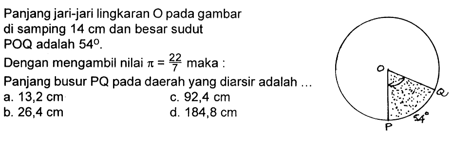 Panjang jari-jari lingkaran O pada gambar di samping 14 cm dan besar sudut POQ adalah 54. Dengan mengambil nilai pi=22/7 maka : Panjang busur PQ pada daerah yang diarsir adalah ... 54 a. 13,2 cm c. 92,4 cm b. 26,4 cm d. 184,8 cm