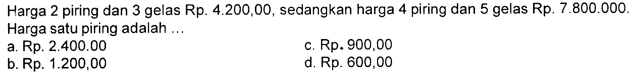 Harga 2 piring dan 3 gelas Rp. 4.200,00, sedangkan harga 4 piring dan 5 gelas Rp. 7.800.000. Harga satu piring adalah a.Rp. 2.400.00 c.Rp. 900,00 b. Rp. 1.200,00 d. Rp. 600,00