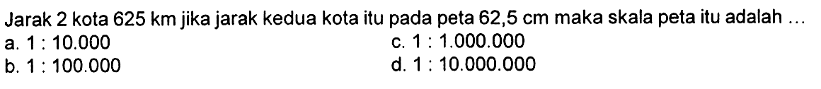 Jarak 2 kota  625 km  jika jarak kedua kota itu pada peta  62,5 cm  maka skala peta itu adalah ...a.  1: 10.000 c.  1: 1.000 .000 b.  1: 100.000 d.  1: 10.000 .000 