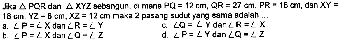 Jika segitiga PQR dan segitiga XYZ sebangun, di mana PQ=12 cm, QR=27 cm, PR=18 cm, dan XY= 18 cm, YZ=8 cm, XZ=12 cm maka 2 pasang sudut yang sama adalah ...