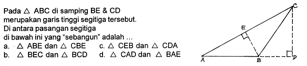 Pada segitiga ABC di samping BE & CD merupakan garis tinggi segitiga tersebut. Di antara pasangan segitiga di bawah ini yang 'sebangun' adalah ... C E A B D a. segitiga ABE dan segitiga CBE b. segitiga BEC dan segitiga BCD c. segitiga CEB dan segitiga CDA d. segitiga CAD dan segitiga BAE 